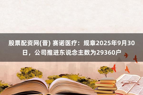股票配资网(晋) 赛诺医疗：规章2025年9月30日，公司推进东说念主数为29360户