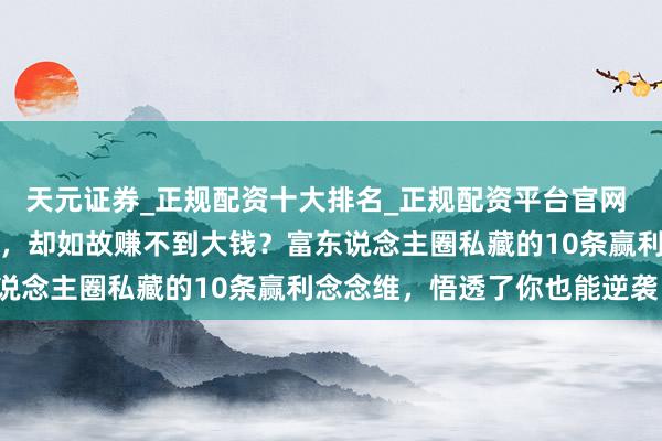 天元证券_正规配资十大排名_正规配资平台官网 【深度】为什么你很悉力，却如故赚不到大钱？富东说念主圈私藏的10条赢利念念维，悟透了你也能逆袭！