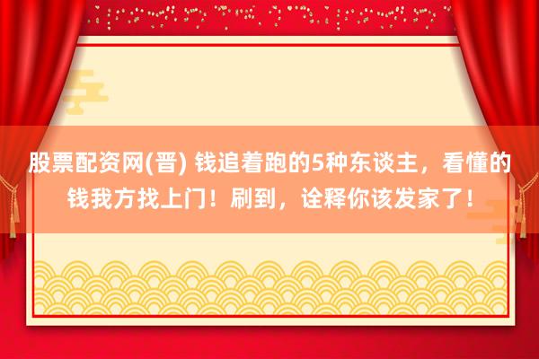 股票配资网(晋) 钱追着跑的5种东谈主，看懂的钱我方找上门！刷到，诠释你该发家了！