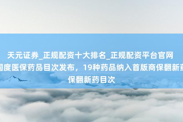 天元证券_正规配资十大排名_正规配资平台官网 新版国度医保药品目次发布，19种药品纳入首版商保翻新药目次