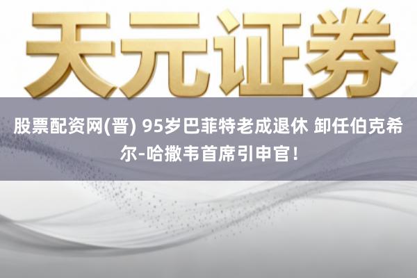 股票配资网(晋) 95岁巴菲特老成退休 卸任伯克希尔-哈撒韦首席引申官!