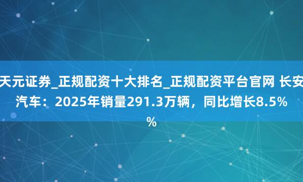 天元证券_正规配资十大排名_正规配资平台官网 长安汽车：2025年销量291.3万辆，同比增长8.5%
