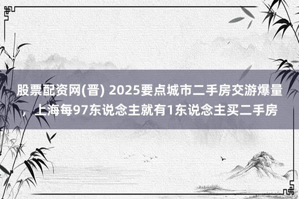 股票配资网(晋) 2025要点城市二手房交游爆量，上海每97东说念主就有1东说念主买二手房