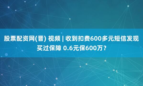 股票配资网(晋) 视频 | 收到扣费600多元短信发现买过保障 0.6元保600万？