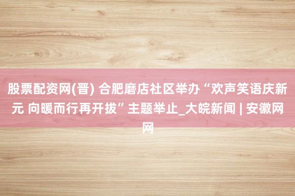 股票配资网(晋) 合肥磨店社区举办“欢声笑语庆新元 向暖而行再开拔”主题举止_大皖新闻 | 安徽网