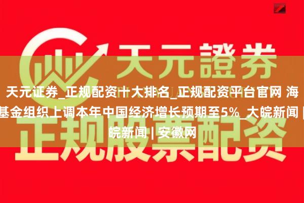 天元证券_正规配资十大排名_正规配资平台官网 海外货币基金组织上调本年中国经济增长预期至5%_大皖新闻 | 安徽网