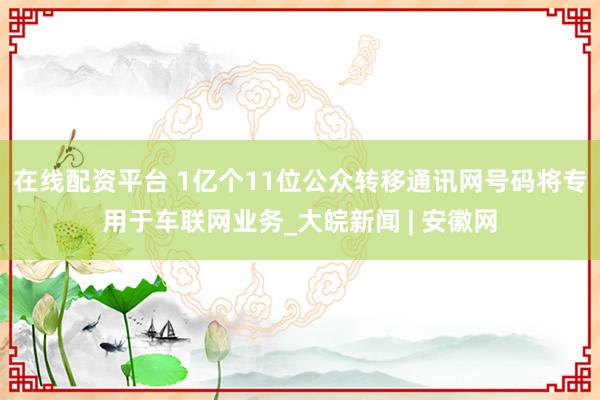在线配资平台 1亿个11位公众转移通讯网号码将专用于车联网业务_大皖新闻 | 安徽网