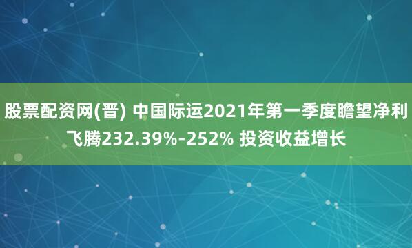 股票配资网(晋) 中国际运2021年第一季度瞻望净利飞腾232.39%-252% 投资收益增长
