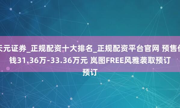 天元证券_正规配资十大排名_正规配资平台官网 预售价钱31.36万-33.36万元 岚图FREE风雅袭取预订