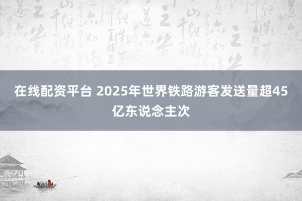 在线配资平台 2025年世界铁路游客发送量超45亿东说念主次