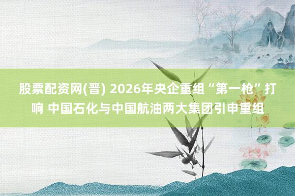 股票配资网(晋) 2026年央企重组“第一枪”打响 中国石化与中国航油两大集团引申重组