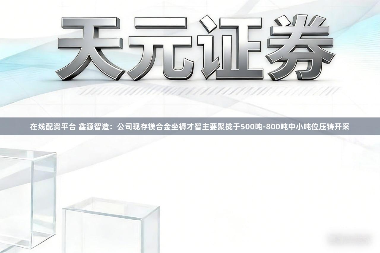 在线配资平台 鑫源智造：公司现存镁合金坐褥才智主要聚拢于500吨-800吨中小吨位压铸开采