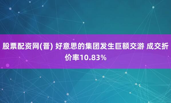 股票配资网(晋) 好意思的集团发生巨额交游 成交折价率10.83%