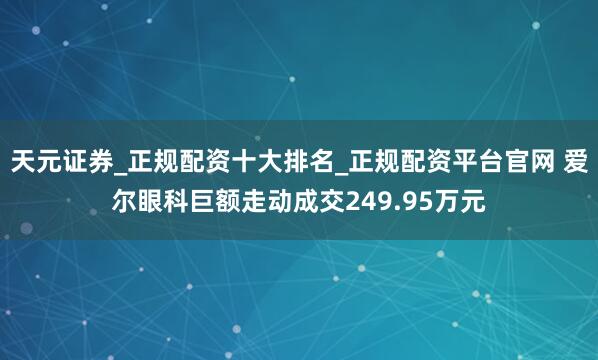 天元证券_正规配资十大排名_正规配资平台官网 爱尔眼科巨额走动成交249.95万元