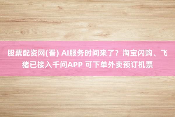 股票配资网(晋) AI服务时间来了？淘宝闪购、飞猪已接入千问APP 可下单外卖预订机票