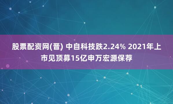 股票配资网(晋) 中自科技跌2.24% 2021年上市见顶募15亿申万宏源保荐