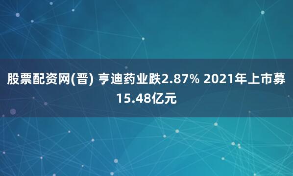 股票配资网(晋) 亨迪药业跌2.87% 2021年上市募15.48亿元