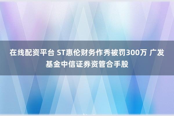 在线配资平台 ST惠伦财务作秀被罚300万 广发基金中信证券资管合手股