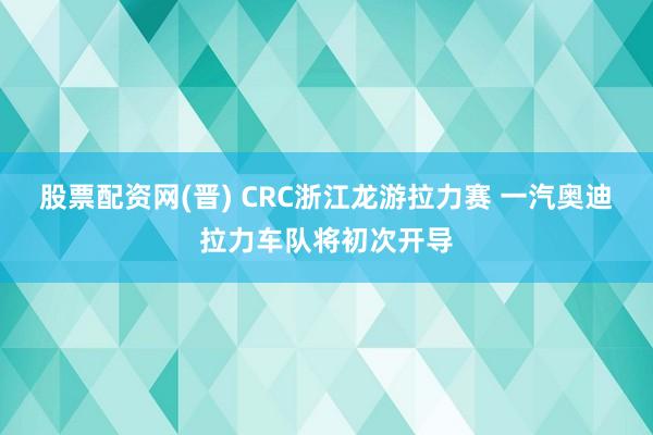 股票配资网(晋) CRC浙江龙游拉力赛 一汽奥迪拉力车队将初次开导