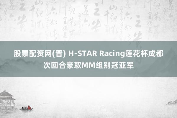 股票配资网(晋) H-STAR Racing莲花杯成都次回合豪取MM组别冠亚军