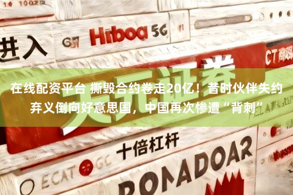 在线配资平台 撕毁合约卷走20亿！昔时伙伴失约弃义倒向好意思国，中国再次惨遭“背刺”