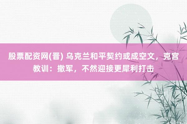 股票配资网(晋) 乌克兰和平契约或成空文，克宫教训：撤军，不然迎接更犀利打击