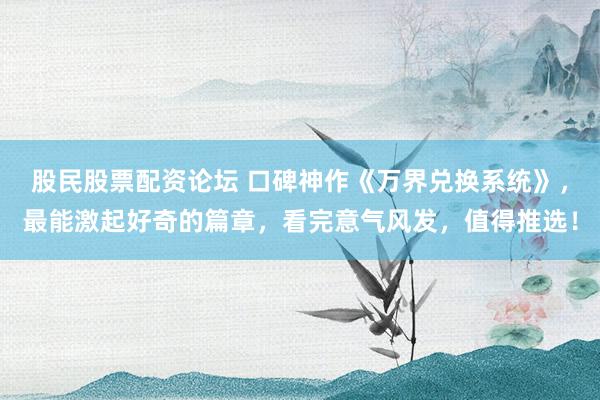 股民股票配资论坛 口碑神作《万界兑换系统》，最能激起好奇的篇章，看完意气风发，值得推选！