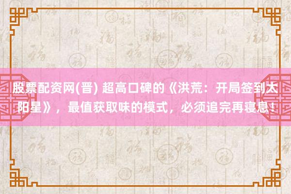 股票配资网(晋) 超高口碑的《洪荒：开局签到太阳星》，最值获取味的模式，必须追完再寝息！