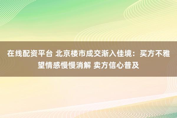 在线配资平台 北京楼市成交渐入佳境：买方不雅望情感慢慢消解 卖方信心普及