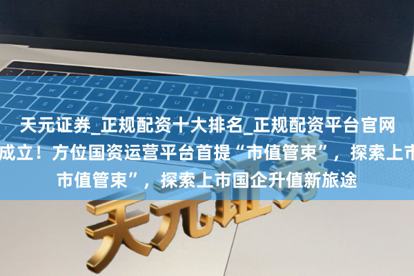 天元证券_正规配资十大排名_正规配资平台官网 百亿级浦东成本成立！方位国资运营平台首提“市值管束”，探索上市国企升值新旅途