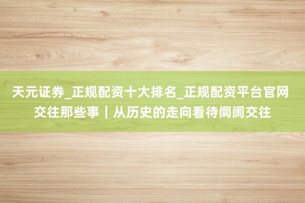 天元证券_正规配资十大排名_正规配资平台官网 交往那些事｜从历史的走向看待阛阓交往