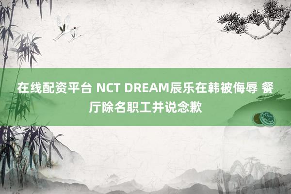 在线配资平台 NCT DREAM辰乐在韩被侮辱 餐厅除名职工并说念歉