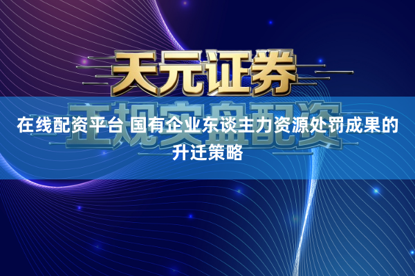 在线配资平台 国有企业东谈主力资源处罚成果的升迁策略