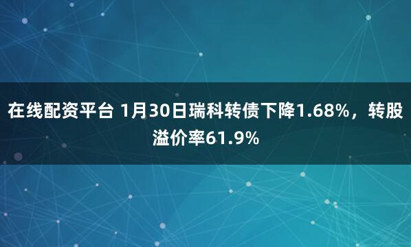 在线配资平台 1月30日瑞科转债下降1.68%，转股溢价率61.9%