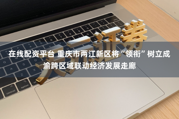 在线配资平台 重庆市两江新区将“领衔”树立成渝跨区域联动经济发展走廊