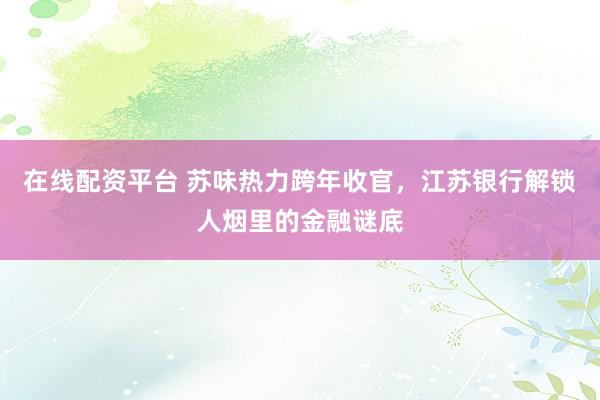 在线配资平台 苏味热力跨年收官，江苏银行解锁人烟里的金融谜底
