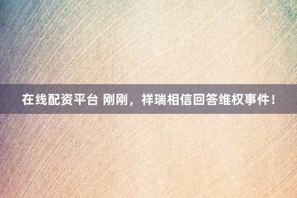 在线配资平台 刚刚，祥瑞相信回答维权事件！