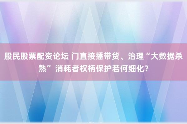 股民股票配资论坛 门直接播带货、治理“大数据杀熟” 消耗者权柄保护若何细化？
