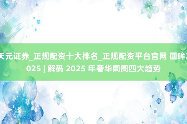 天元证券_正规配资十大排名_正规配资平台官网 回眸2025 | 解码 2025 年奢华阛阓四大趋势