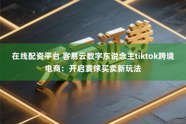 在线配资平台 客易云数字东说念主tiktok跨境电商：开启寰球买卖新玩法