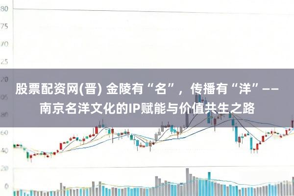 股票配资网(晋) 金陵有“名”，传播有“洋”——南京名洋文化的IP赋能与价值共生之路